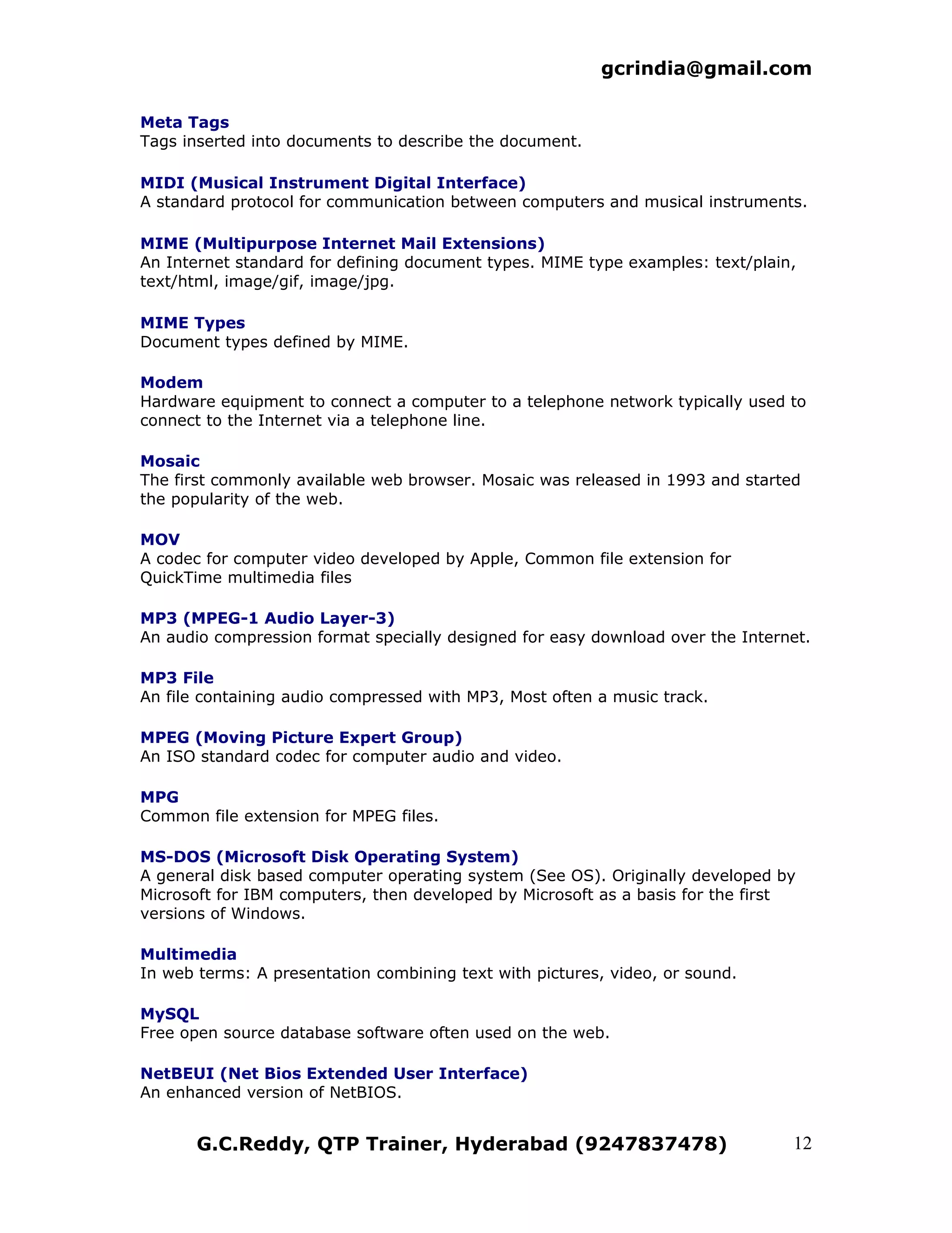 gcrindia@gmail.com

Meta Tags
Tags inserted into documents to describe the document.

MIDI (Musical Instrument Digital Interface)
A standard protocol for communication between computers and musical instruments.

MIME (Multipurpose Internet Mail Extensions)
An Internet standard for defining document types. MIME type examples: text/plain,
text/html, image/gif, image/jpg.

MIME Types
Document types defined by MIME.

Modem
Hardware equipment to connect a computer to a telephone network typically used to
connect to the Internet via a telephone line.

Mosaic
The first commonly available web browser. Mosaic was released in 1993 and started
the popularity of the web.

MOV
A codec for computer video developed by Apple, Common file extension for
QuickTime multimedia files

MP3 (MPEG-1 Audio Layer-3)
An audio compression format specially designed for easy download over the Internet.

MP3 File
An file containing audio compressed with MP3, Most often a music track.

MPEG (Moving Picture Expert Group)
An ISO standard codec for computer audio and video.

MPG
Common file extension for MPEG files.

MS-DOS (Microsoft Disk Operating System)
A general disk based computer operating system (See OS). Originally developed by
Microsoft for IBM computers, then developed by Microsoft as a basis for the first
versions of Windows.

Multimedia
In web terms: A presentation combining text with pictures, video, or sound.

MySQL
Free open source database software often used on the web.

NetBEUI (Net Bios Extended User Interface)
An enhanced version of NetBIOS.


       G.C.Reddy, QTP Trainer, Hyderabad (9247837478)                           12
 