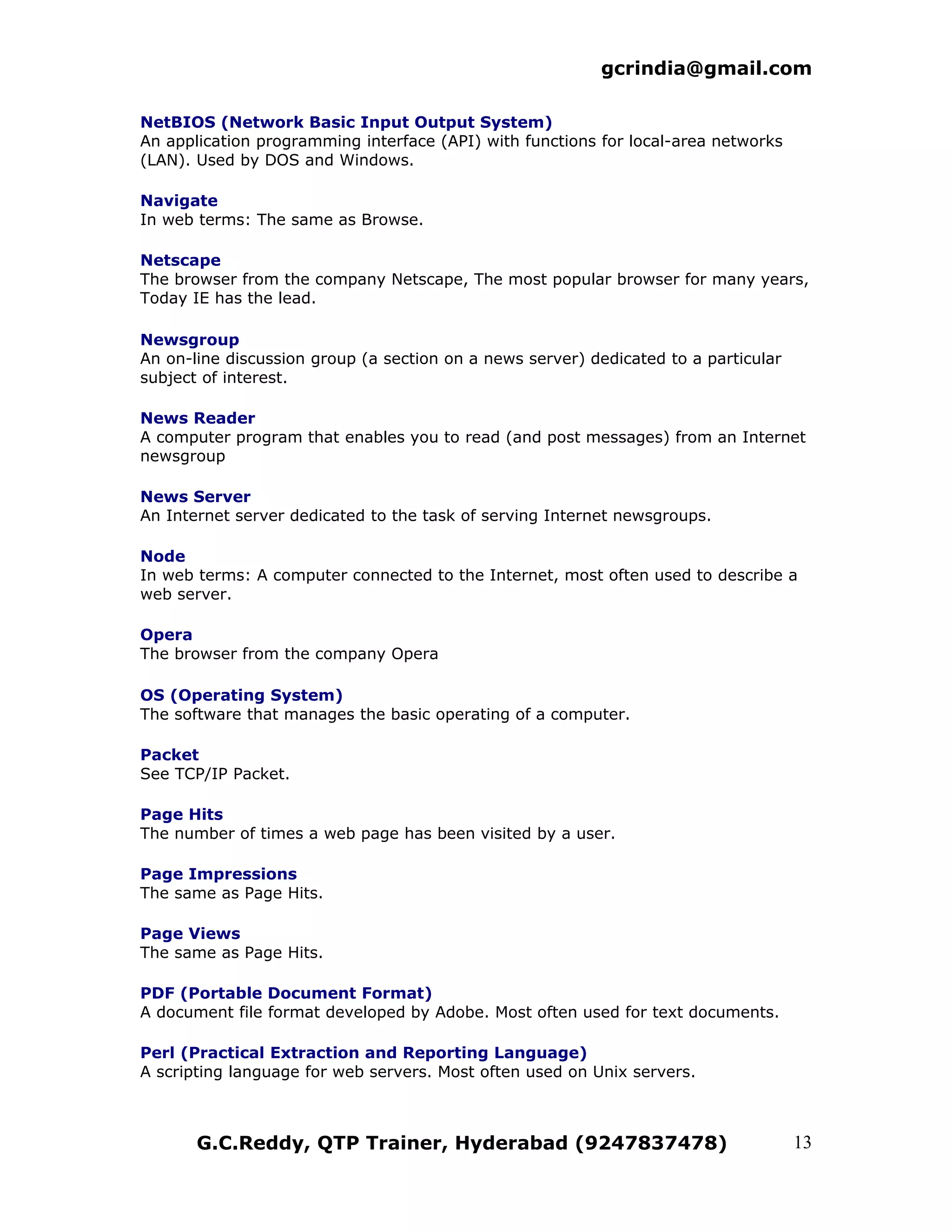 gcrindia@gmail.com

NetBIOS (Network Basic Input Output System)
An application programming interface (API) with functions for local-area networks
(LAN). Used by DOS and Windows.

Navigate
In web terms: The same as Browse.

Netscape
The browser from the company Netscape, The most popular browser for many years,
Today IE has the lead.

Newsgroup
An on-line discussion group (a section on a news server) dedicated to a particular
subject of interest.

News Reader
A computer program that enables you to read (and post messages) from an Internet
newsgroup

News Server
An Internet server dedicated to the task of serving Internet newsgroups.

Node
In web terms: A computer connected to the Internet, most often used to describe a
web server.

Opera
The browser from the company Opera

OS (Operating System)
The software that manages the basic operating of a computer.

Packet
See TCP/IP Packet.

Page Hits
The number of times a web page has been visited by a user.

Page Impressions
The same as Page Hits.

Page Views
The same as Page Hits.

PDF (Portable Document Format)
A document file format developed by Adobe. Most often used for text documents.

Perl (Practical Extraction and Reporting Language)
A scripting language for web servers. Most often used on Unix servers.



       G.C.Reddy, QTP Trainer, Hyderabad (9247837478)                                13
 