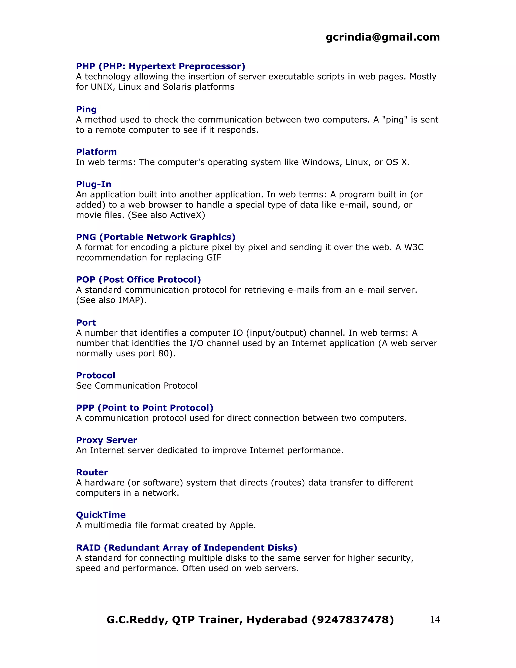gcrindia@gmail.com

PHP (PHP: Hypertext Preprocessor)
A technology allowing the insertion of server executable scripts in web pages. Mostly
for UNIX, Linux and Solaris platforms

Ping
A method used to check the communication between two computers. A "ping" is sent
to a remote computer to see if it responds.

Platform
In web terms: The computer's operating system like Windows, Linux, or OS X.

Plug-In
An application built into another application. In web terms: A program built in (or
added) to a web browser to handle a special type of data like e-mail, sound, or
movie files. (See also ActiveX)

PNG (Portable Network Graphics)
A format for encoding a picture pixel by pixel and sending it over the web. A W3C
recommendation for replacing GIF

POP (Post Office Protocol)
A standard communication protocol for retrieving e-mails from an e-mail server.
(See also IMAP).

Port
A number that identifies a computer IO (input/output) channel. In web terms: A
number that identifies the I/O channel used by an Internet application (A web server
normally uses port 80).

Protocol
See Communication Protocol

PPP (Point to Point Protocol)
A communication protocol used for direct connection between two computers.

Proxy Server
An Internet server dedicated to improve Internet performance.

Router
A hardware (or software) system that directs (routes) data transfer to different
computers in a network.

QuickTime
A multimedia file format created by Apple.

RAID (Redundant Array of Independent Disks)
A standard for connecting multiple disks to the same server for higher security,
speed and performance. Often used on web servers.




       G.C.Reddy, QTP Trainer, Hyderabad (9247837478)                                 14
 