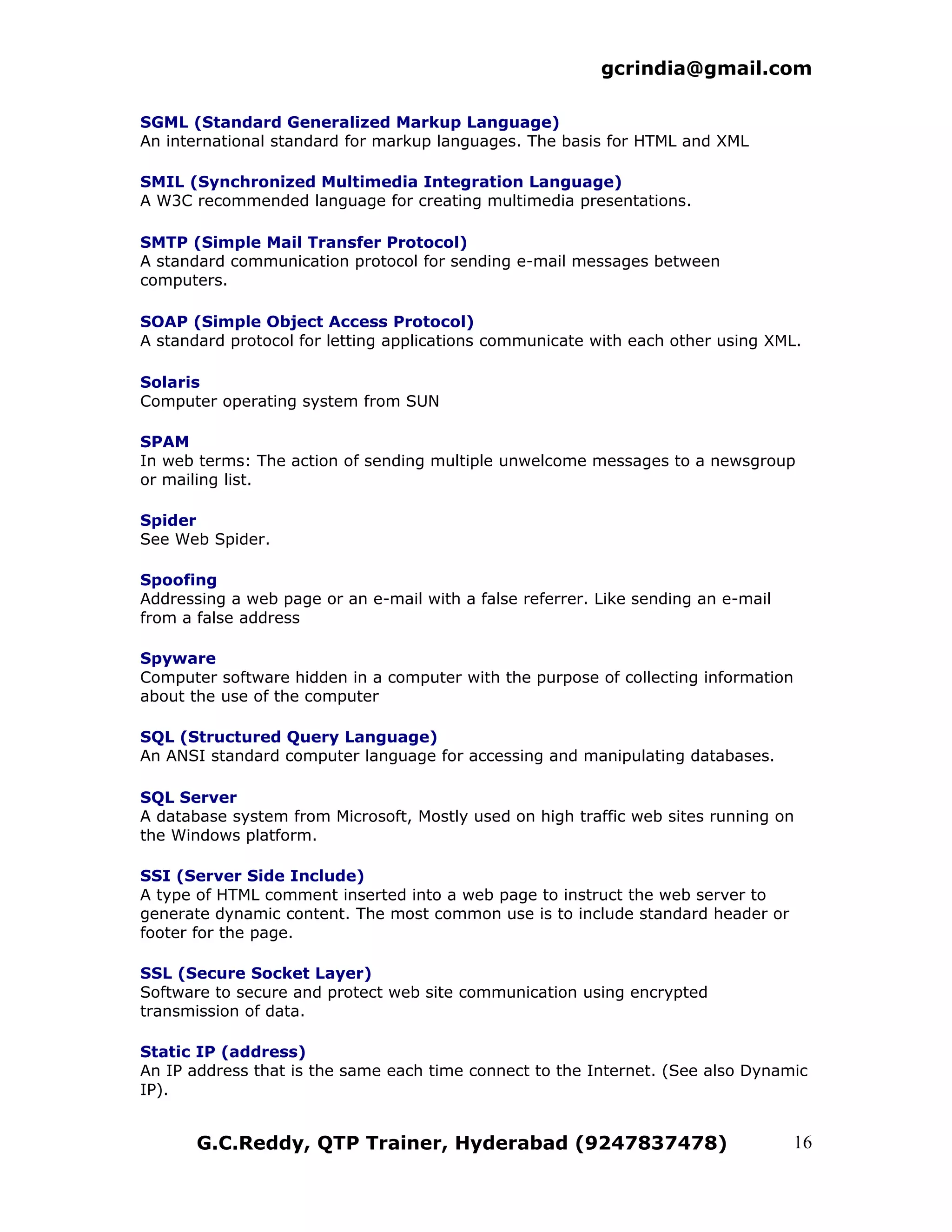 gcrindia@gmail.com

SGML (Standard Generalized Markup Language)
An international standard for markup languages. The basis for HTML and XML

SMIL (Synchronized Multimedia Integration Language)
A W3C recommended language for creating multimedia presentations.

SMTP (Simple Mail Transfer Protocol)
A standard communication protocol for sending e-mail messages between
computers.

SOAP (Simple Object Access Protocol)
A standard protocol for letting applications communicate with each other using XML.

Solaris
Computer operating system from SUN

SPAM
In web terms: The action of sending multiple unwelcome messages to a newsgroup
or mailing list.

Spider
See Web Spider.

Spoofing
Addressing a web page or an e-mail with a false referrer. Like sending an e-mail
from a false address

Spyware
Computer software hidden in a computer with the purpose of collecting information
about the use of the computer

SQL (Structured Query Language)
An ANSI standard computer language for accessing and manipulating databases.

SQL Server
A database system from Microsoft, Mostly used on high traffic web sites running on
the Windows platform.

SSI (Server Side Include)
A type of HTML comment inserted into a web page to instruct the web server to
generate dynamic content. The most common use is to include standard header or
footer for the page.

SSL (Secure Socket Layer)
Software to secure and protect web site communication using encrypted
transmission of data.

Static IP (address)
An IP address that is the same each time connect to the Internet. (See also Dynamic
IP).


       G.C.Reddy, QTP Trainer, Hyderabad (9247837478)                              16
 