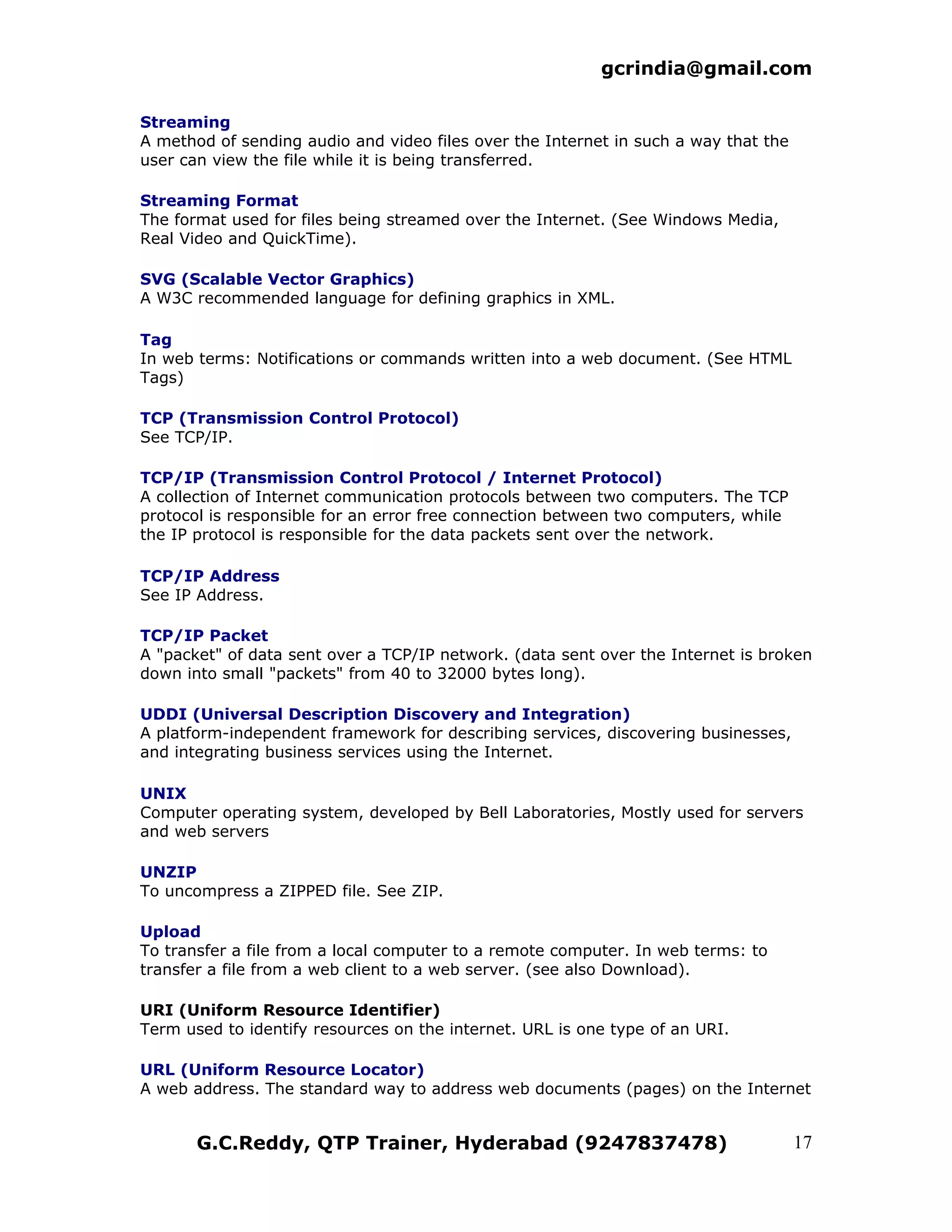 gcrindia@gmail.com

Streaming
A method of sending audio and video files over the Internet in such a way that the
user can view the file while it is being transferred.

Streaming Format
The format used for files being streamed over the Internet. (See Windows Media,
Real Video and QuickTime).

SVG (Scalable Vector Graphics)
A W3C recommended language for defining graphics in XML.

Tag
In web terms: Notifications or commands written into a web document. (See HTML
Tags)

TCP (Transmission Control Protocol)
See TCP/IP.

TCP/IP (Transmission Control Protocol / Internet Protocol)
A collection of Internet communication protocols between two computers. The TCP
protocol is responsible for an error free connection between two computers, while
the IP protocol is responsible for the data packets sent over the network.

TCP/IP Address
See IP Address.

TCP/IP Packet
A "packet" of data sent over a TCP/IP network. (data sent over the Internet is broken
down into small "packets" from 40 to 32000 bytes long).

UDDI (Universal Description Discovery and Integration)
A platform-independent framework for describing services, discovering businesses,
and integrating business services using the Internet.

UNIX
Computer operating system, developed by Bell Laboratories, Mostly used for servers
and web servers

UNZIP
To uncompress a ZIPPED file. See ZIP.

Upload
To transfer a file from a local computer to a remote computer. In web terms: to
transfer a file from a web client to a web server. (see also Download).

URI (Uniform Resource Identifier)
Term used to identify resources on the internet. URL is one type of an URI.

URL (Uniform Resource Locator)
A web address. The standard way to address web documents (pages) on the Internet


       G.C.Reddy, QTP Trainer, Hyderabad (9247837478)                                17
 