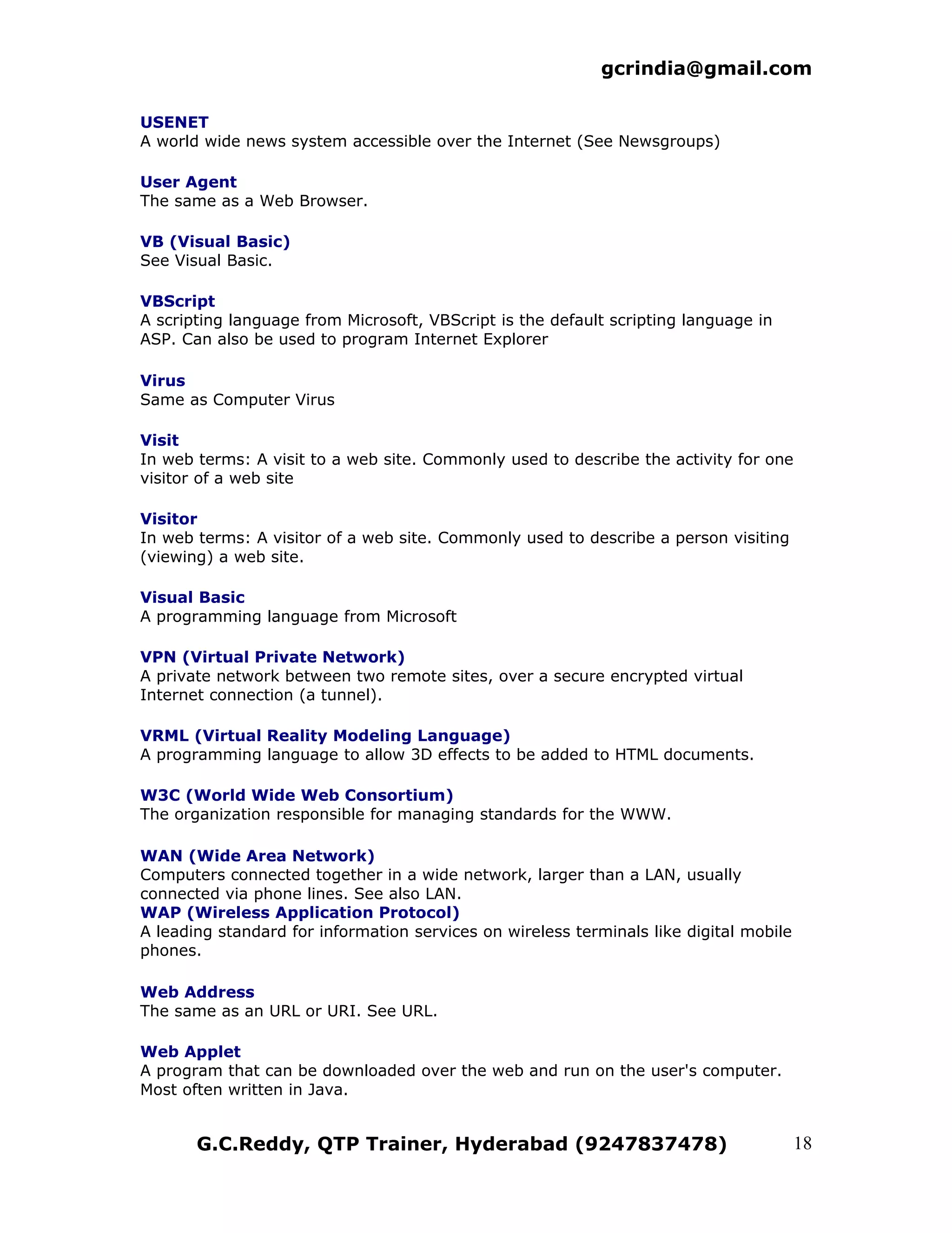 gcrindia@gmail.com

USENET
A world wide news system accessible over the Internet (See Newsgroups)

User Agent
The same as a Web Browser.

VB (Visual Basic)
See Visual Basic.

VBScript
A scripting language from Microsoft, VBScript is the default scripting language in
ASP. Can also be used to program Internet Explorer

Virus
Same as Computer Virus

Visit
In web terms: A visit to a web site. Commonly used to describe the activity for one
visitor of a web site

Visitor
In web terms: A visitor of a web site. Commonly used to describe a person visiting
(viewing) a web site.

Visual Basic
A programming language from Microsoft

VPN (Virtual Private Network)
A private network between two remote sites, over a secure encrypted virtual
Internet connection (a tunnel).

VRML (Virtual Reality Modeling Language)
A programming language to allow 3D effects to be added to HTML documents.

W3C (World Wide Web Consortium)
The organization responsible for managing standards for the WWW.

WAN (Wide Area Network)
Computers connected together in a wide network, larger than a LAN, usually
connected via phone lines. See also LAN.
WAP (Wireless Application Protocol)
A leading standard for information services on wireless terminals like digital mobile
phones.

Web Address
The same as an URL or URI. See URL.

Web Applet
A program that can be downloaded over the web and run on the user's computer.
Most often written in Java.


       G.C.Reddy, QTP Trainer, Hyderabad (9247837478)                                   18
 