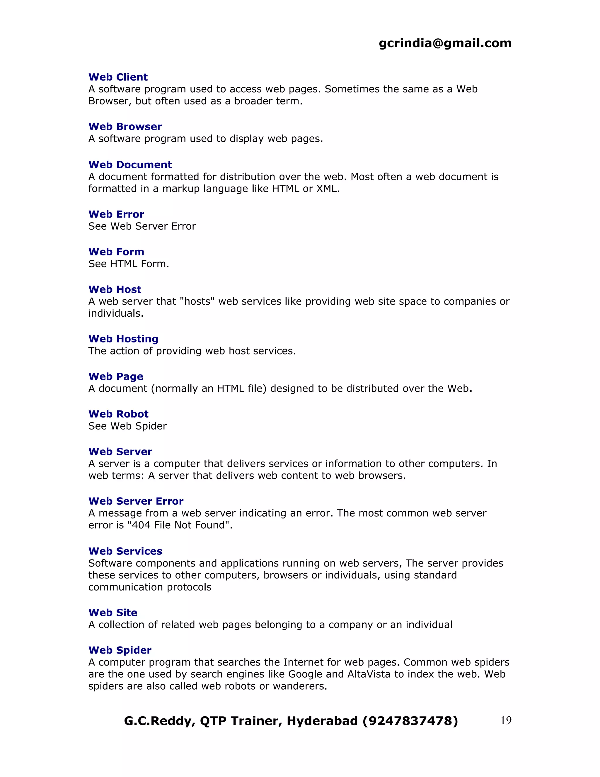 gcrindia@gmail.com

Web Client
A software program used to access web pages. Sometimes the same as a Web
Browser, but often used as a broader term.

Web Browser
A software program used to display web pages.

Web Document
A document formatted for distribution over the web. Most often a web document is
formatted in a markup language like HTML or XML.

Web Error
See Web Server Error

Web Form
See HTML Form.

Web Host
A web server that "hosts" web services like providing web site space to companies or
individuals.

Web Hosting
The action of providing web host services.

Web Page
A document (normally an HTML file) designed to be distributed over the Web.

Web Robot
See Web Spider

Web Server
A server is a computer that delivers services or information to other computers. In
web terms: A server that delivers web content to web browsers.

Web Server Error
A message from a web server indicating an error. The most common web server
error is "404 File Not Found".

Web Services
Software components and applications running on web servers, The server provides
these services to other computers, browsers or individuals, using standard
communication protocols

Web Site
A collection of related web pages belonging to a company or an individual

Web Spider
A computer program that searches the Internet for web pages. Common web spiders
are the one used by search engines like Google and AltaVista to index the web. Web
spiders are also called web robots or wanderers.


       G.C.Reddy, QTP Trainer, Hyderabad (9247837478)                                 19
 