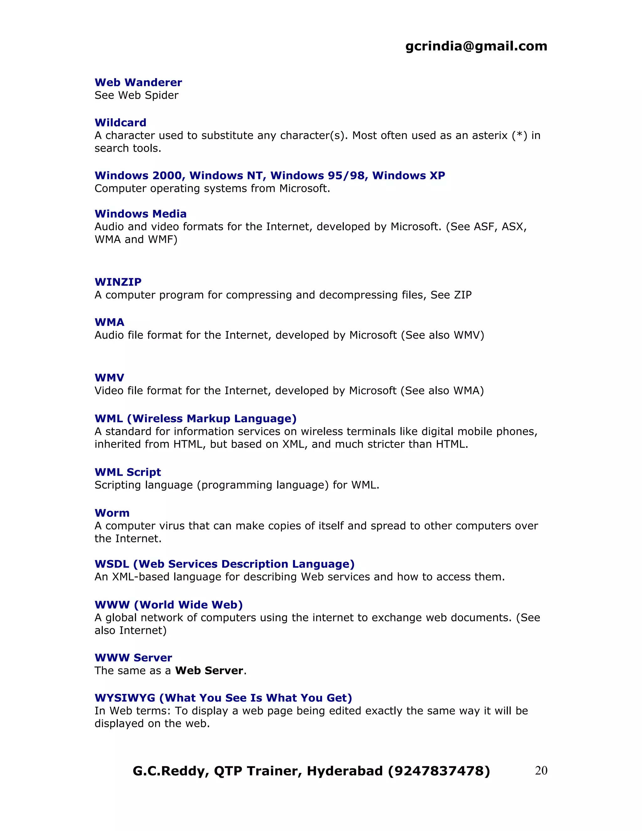 gcrindia@gmail.com

Web Wanderer
See Web Spider

Wildcard
A character used to substitute any character(s). Most often used as an asterix (*) in
search tools.

Windows 2000, Windows NT, Windows 95/98, Windows XP
Computer operating systems from Microsoft.

Windows Media
Audio and video formats for the Internet, developed by Microsoft. (See ASF, ASX,
WMA and WMF)



WINZIP
A computer program for compressing and decompressing files, See ZIP

WMA
Audio file format for the Internet, developed by Microsoft (See also WMV)



WMV
Video file format for the Internet, developed by Microsoft (See also WMA)

WML (Wireless Markup Language)
A standard for information services on wireless terminals like digital mobile phones,
inherited from HTML, but based on XML, and much stricter than HTML.

WML Script
Scripting language (programming language) for WML.

Worm
A computer virus that can make copies of itself and spread to other computers over
the Internet.

WSDL (Web Services Description Language)
An XML-based language for describing Web services and how to access them.

WWW (World Wide Web)
A global network of computers using the internet to exchange web documents. (See
also Internet)

WWW Server
The same as a Web Server.

WYSIWYG (What You See Is What You Get)
In Web terms: To display a web page being edited exactly the same way it will be
displayed on the web.



       G.C.Reddy, QTP Trainer, Hyderabad (9247837478)                               20
 