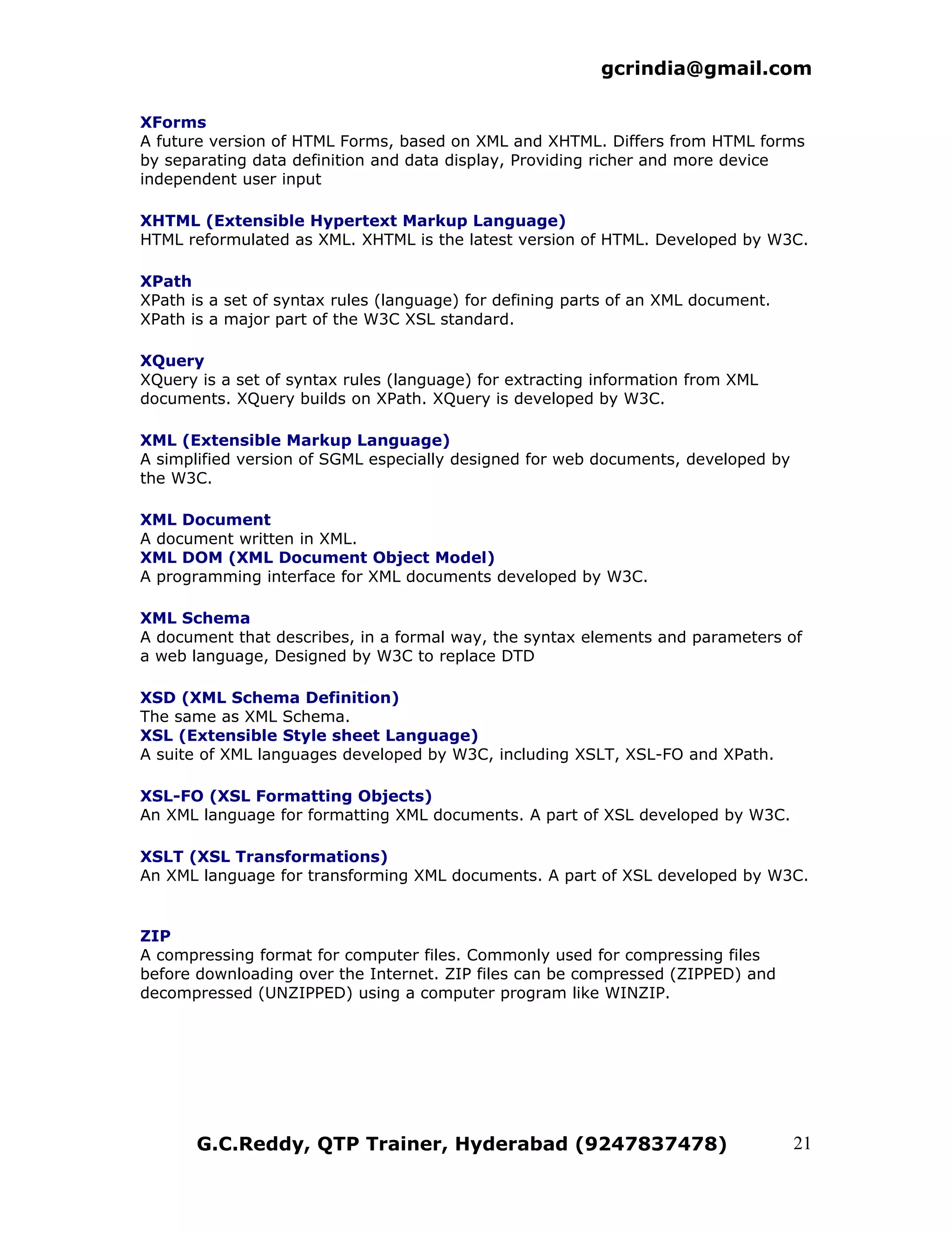 gcrindia@gmail.com

XForms
A future version of HTML Forms, based on XML and XHTML. Differs from HTML forms
by separating data definition and data display, Providing richer and more device
independent user input

XHTML (Extensible Hypertext Markup Language)
HTML reformulated as XML. XHTML is the latest version of HTML. Developed by W3C.

XPath
XPath is a set of syntax rules (language) for defining parts of an XML document.
XPath is a major part of the W3C XSL standard.

XQuery
XQuery is a set of syntax rules (language) for extracting information from XML
documents. XQuery builds on XPath. XQuery is developed by W3C.

XML (Extensible Markup Language)
A simplified version of SGML especially designed for web documents, developed by
the W3C.

XML Document
A document written in XML.
XML DOM (XML Document Object Model)
A programming interface for XML documents developed by W3C.

XML Schema
A document that describes, in a formal way, the syntax elements and parameters of
a web language, Designed by W3C to replace DTD

XSD (XML Schema Definition)
The same as XML Schema.
XSL (Extensible Style sheet Language)
A suite of XML languages developed by W3C, including XSLT, XSL-FO and XPath.

XSL-FO (XSL Formatting Objects)
An XML language for formatting XML documents. A part of XSL developed by W3C.

XSLT (XSL Transformations)
An XML language for transforming XML documents. A part of XSL developed by W3C.


ZIP
A compressing format for computer files. Commonly used for compressing files
before downloading over the Internet. ZIP files can be compressed (ZIPPED) and
decompressed (UNZIPPED) using a computer program like WINZIP.




       G.C.Reddy, QTP Trainer, Hyderabad (9247837478)                              21
 