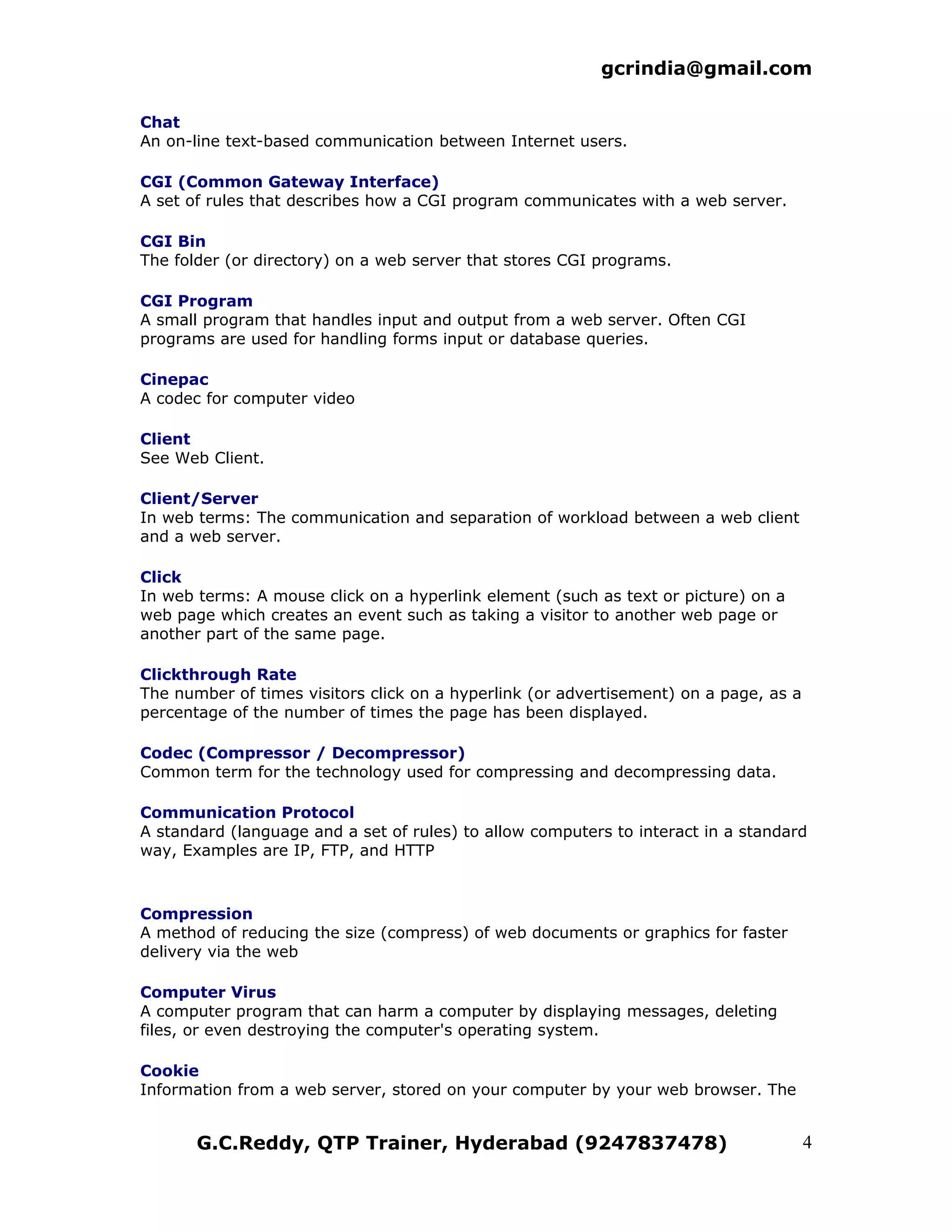gcrindia@gmail.com

Chat
An on-line text-based communication between Internet users.

CGI (Common Gateway Interface)
A set of rules that describes how a CGI program communicates with a web server.

CGI Bin
The folder (or directory) on a web server that stores CGI programs.

CGI Program
A small program that handles input and output from a web server. Often CGI
programs are used for handling forms input or database queries.

Cinepac
A codec for computer video

Client
See Web Client.

Client/Server
In web terms: The communication and separation of workload between a web client
and a web server.

Click
In web terms: A mouse click on a hyperlink element (such as text or picture) on a
web page which creates an event such as taking a visitor to another web page or
another part of the same page.

Clickthrough Rate
The number of times visitors click on a hyperlink (or advertisement) on a page, as a
percentage of the number of times the page has been displayed.

Codec (Compressor / Decompressor)
Common term for the technology used for compressing and decompressing data.

Communication Protocol
A standard (language and a set of rules) to allow computers to interact in a standard
way, Examples are IP, FTP, and HTTP



Compression
A method of reducing the size (compress) of web documents or graphics for faster
delivery via the web

Computer Virus
A computer program that can harm a computer by displaying messages, deleting
files, or even destroying the computer's operating system.

Cookie
Information from a web server, stored on your computer by your web browser. The


       G.C.Reddy, QTP Trainer, Hyderabad (9247837478)                                  4
 