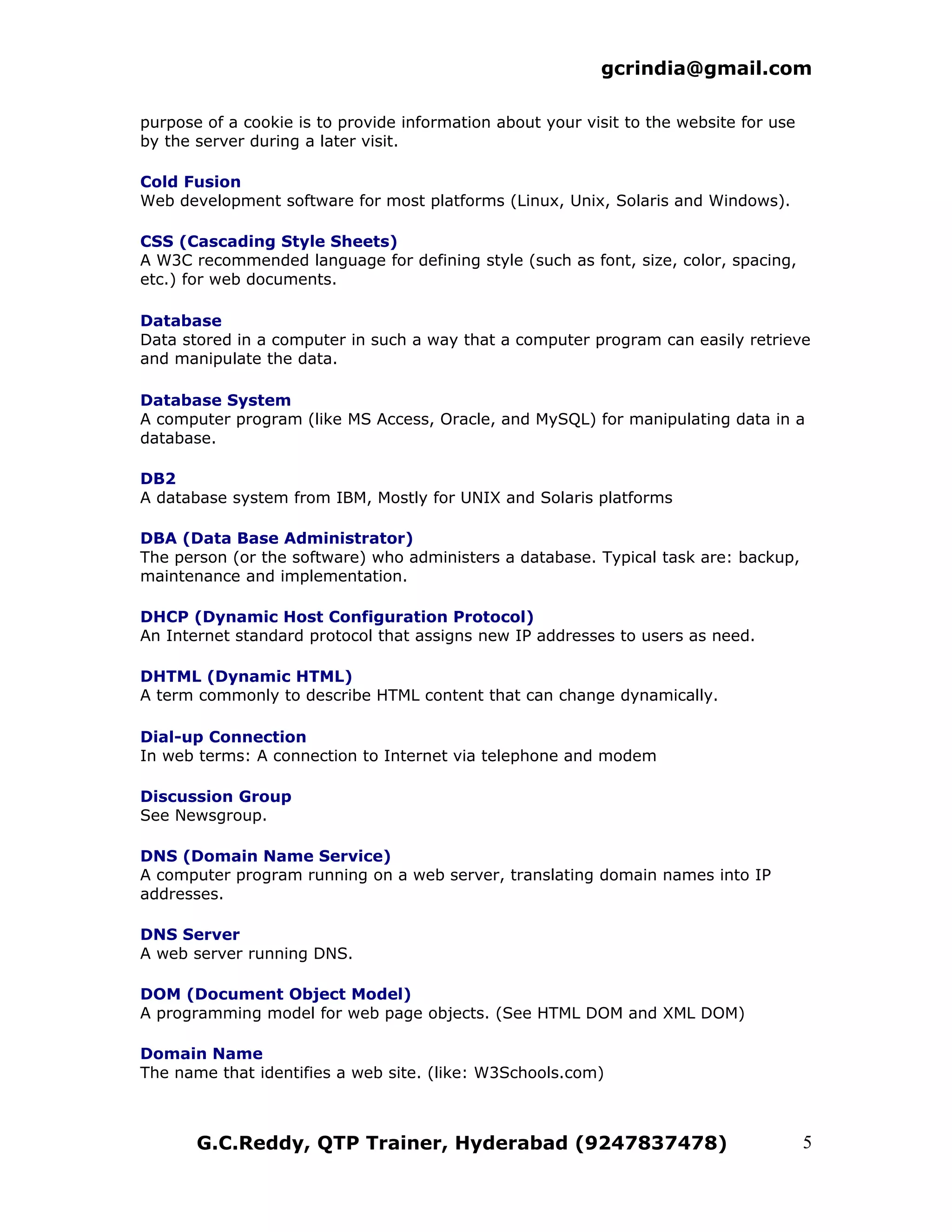 gcrindia@gmail.com

purpose of a cookie is to provide information about your visit to the website for use
by the server during a later visit.

Cold Fusion
Web development software for most platforms (Linux, Unix, Solaris and Windows).

CSS (Cascading Style Sheets)
A W3C recommended language for defining style (such as font, size, color, spacing,
etc.) for web documents.

Database
Data stored in a computer in such a way that a computer program can easily retrieve
and manipulate the data.

Database System
A computer program (like MS Access, Oracle, and MySQL) for manipulating data in a
database.

DB2
A database system from IBM, Mostly for UNIX and Solaris platforms

DBA (Data Base Administrator)
The person (or the software) who administers a database. Typical task are: backup,
maintenance and implementation.

DHCP (Dynamic Host Configuration Protocol)
An Internet standard protocol that assigns new IP addresses to users as need.

DHTML (Dynamic HTML)
A term commonly to describe HTML content that can change dynamically.

Dial-up Connection
In web terms: A connection to Internet via telephone and modem

Discussion Group
See Newsgroup.

DNS (Domain Name Service)
A computer program running on a web server, translating domain names into IP
addresses.

DNS Server
A web server running DNS.

DOM (Document Object Model)
A programming model for web page objects. (See HTML DOM and XML DOM)

Domain Name
The name that identifies a web site. (like: W3Schools.com)



       G.C.Reddy, QTP Trainer, Hyderabad (9247837478)                                   5
 