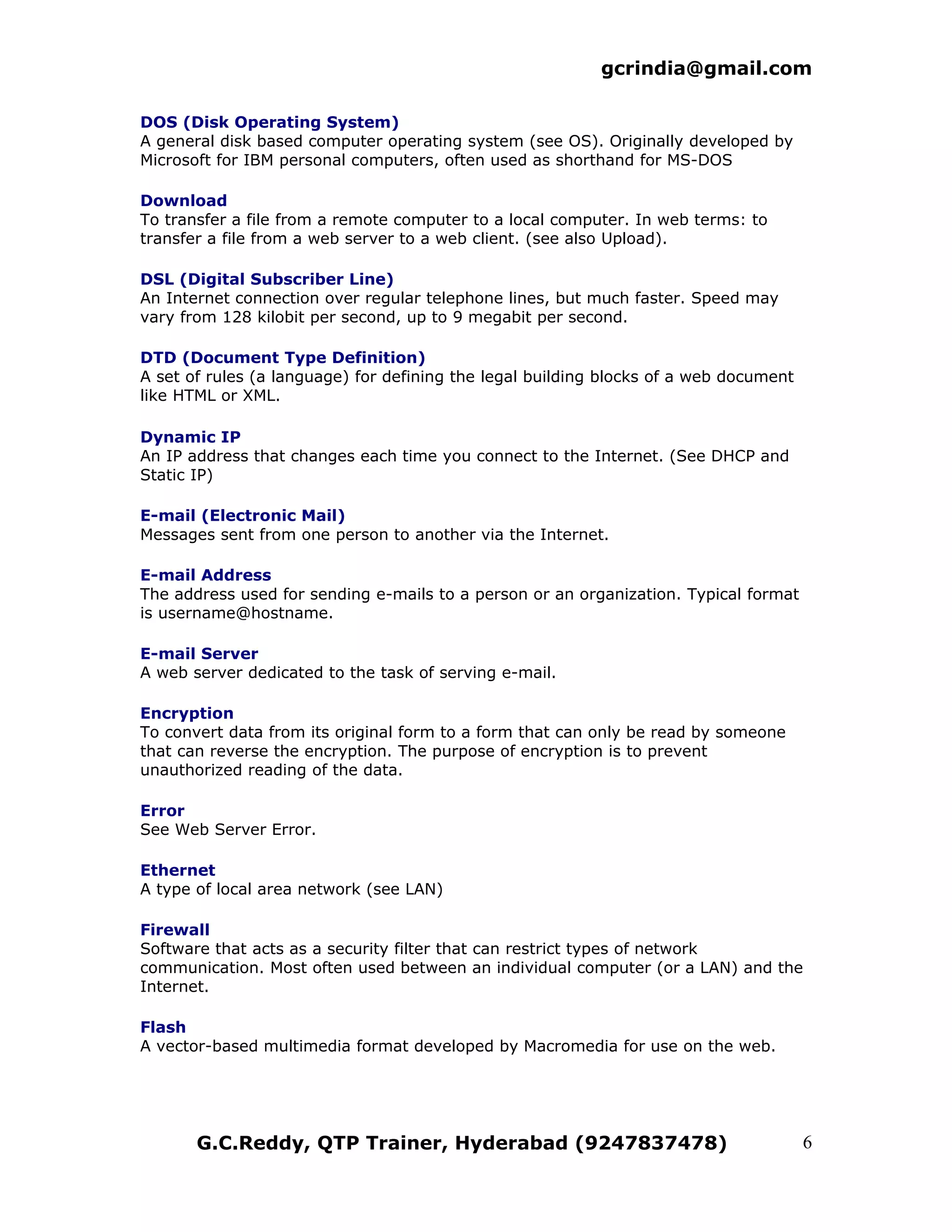 gcrindia@gmail.com

DOS (Disk Operating System)
A general disk based computer operating system (see OS). Originally developed by
Microsoft for IBM personal computers, often used as shorthand for MS-DOS

Download
To transfer a file from a remote computer to a local computer. In web terms: to
transfer a file from a web server to a web client. (see also Upload).

DSL (Digital Subscriber Line)
An Internet connection over regular telephone lines, but much faster. Speed may
vary from 128 kilobit per second, up to 9 megabit per second.

DTD (Document Type Definition)
A set of rules (a language) for defining the legal building blocks of a web document
like HTML or XML.

Dynamic IP
An IP address that changes each time you connect to the Internet. (See DHCP and
Static IP)

E-mail (Electronic Mail)
Messages sent from one person to another via the Internet.

E-mail Address
The address used for sending e-mails to a person or an organization. Typical format
is username@hostname.

E-mail Server
A web server dedicated to the task of serving e-mail.

Encryption
To convert data from its original form to a form that can only be read by someone
that can reverse the encryption. The purpose of encryption is to prevent
unauthorized reading of the data.

Error
See Web Server Error.

Ethernet
A type of local area network (see LAN)

Firewall
Software that acts as a security filter that can restrict types of network
communication. Most often used between an individual computer (or a LAN) and the
Internet.

Flash
A vector-based multimedia format developed by Macromedia for use on the web.




       G.C.Reddy, QTP Trainer, Hyderabad (9247837478)                                  6
 