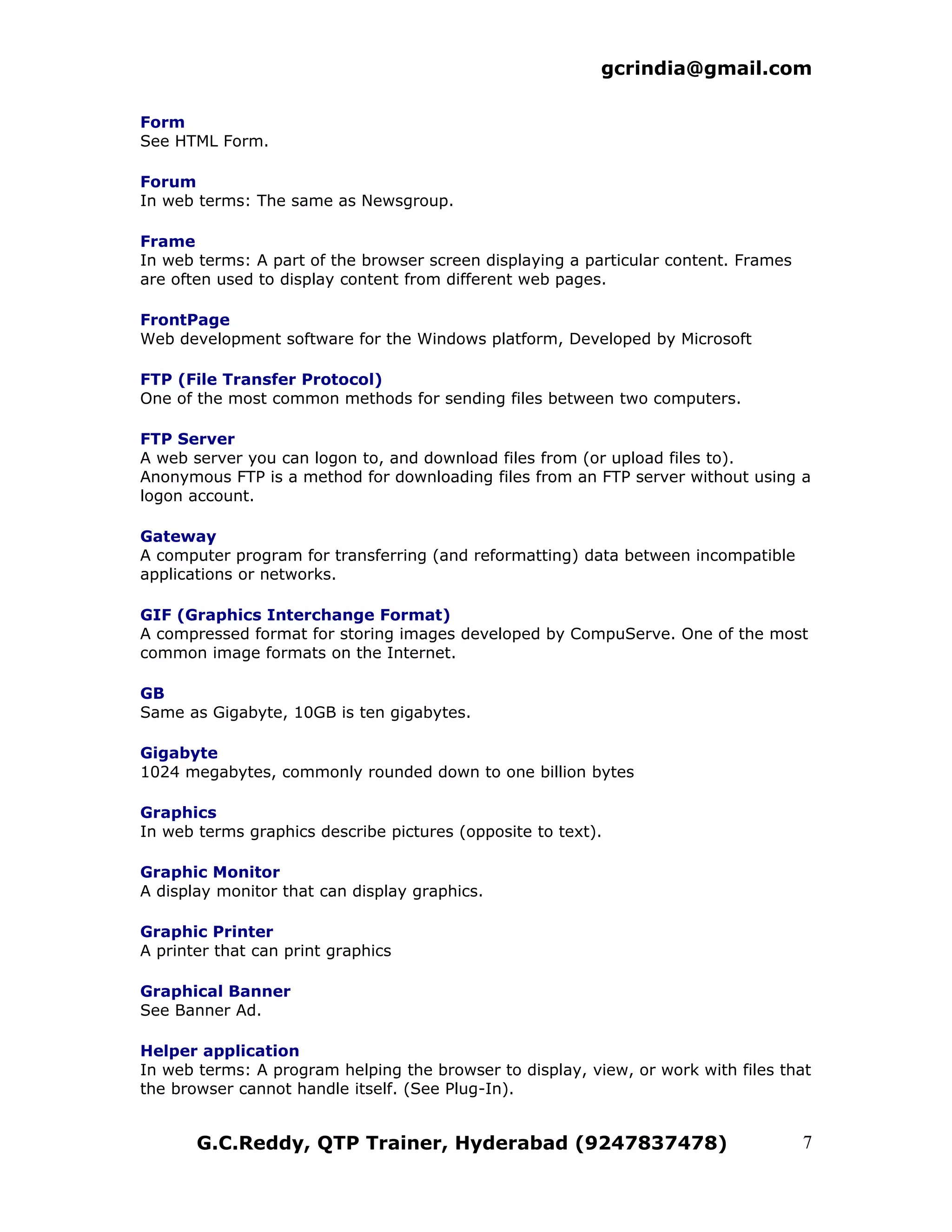 gcrindia@gmail.com

Form
See HTML Form.

Forum
In web terms: The same as Newsgroup.

Frame
In web terms: A part of the browser screen displaying a particular content. Frames
are often used to display content from different web pages.

FrontPage
Web development software for the Windows platform, Developed by Microsoft

FTP (File Transfer Protocol)
One of the most common methods for sending files between two computers.

FTP Server
A web server you can logon to, and download files from (or upload files to).
Anonymous FTP is a method for downloading files from an FTP server without using a
logon account.

Gateway
A computer program for transferring (and reformatting) data between incompatible
applications or networks.

GIF (Graphics Interchange Format)
A compressed format for storing images developed by CompuServe. One of the most
common image formats on the Internet.

GB
Same as Gigabyte, 10GB is ten gigabytes.

Gigabyte
1024 megabytes, commonly rounded down to one billion bytes

Graphics
In web terms graphics describe pictures (opposite to text).

Graphic Monitor
A display monitor that can display graphics.

Graphic Printer
A printer that can print graphics

Graphical Banner
See Banner Ad.

Helper application
In web terms: A program helping the browser to display, view, or work with files that
the browser cannot handle itself. (See Plug-In).


       G.C.Reddy, QTP Trainer, Hyderabad (9247837478)                                7
 