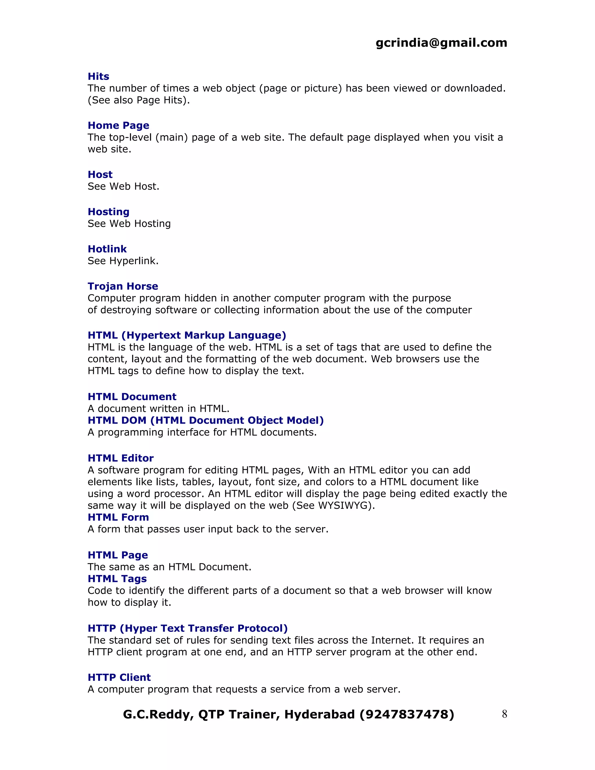 gcrindia@gmail.com

Hits
The number of times a web object (page or picture) has been viewed or downloaded.
(See also Page Hits).

Home Page
The top-level (main) page of a web site. The default page displayed when you visit a
web site.

Host
See Web Host.

Hosting
See Web Hosting

Hotlink
See Hyperlink.

Trojan Horse
Computer program hidden in another computer program with the purpose
of destroying software or collecting information about the use of the computer

HTML (Hypertext Markup Language)
HTML is the language of the web. HTML is a set of tags that are used to define the
content, layout and the formatting of the web document. Web browsers use the
HTML tags to define how to display the text.

HTML Document
A document written in HTML.
HTML DOM (HTML Document Object Model)
A programming interface for HTML documents.

HTML Editor
A software program for editing HTML pages, With an HTML editor you can add
elements like lists, tables, layout, font size, and colors to a HTML document like
using a word processor. An HTML editor will display the page being edited exactly the
same way it will be displayed on the web (See WYSIWYG).
HTML Form
A form that passes user input back to the server.

HTML Page
The same as an HTML Document.
HTML Tags
Code to identify the different parts of a document so that a web browser will know
how to display it.

HTTP (Hyper Text Transfer Protocol)
The standard set of rules for sending text files across the Internet. It requires an
HTTP client program at one end, and an HTTP server program at the other end.

HTTP Client
A computer program that requests a service from a web server.

       G.C.Reddy, QTP Trainer, Hyderabad (9247837478)                                  8
 