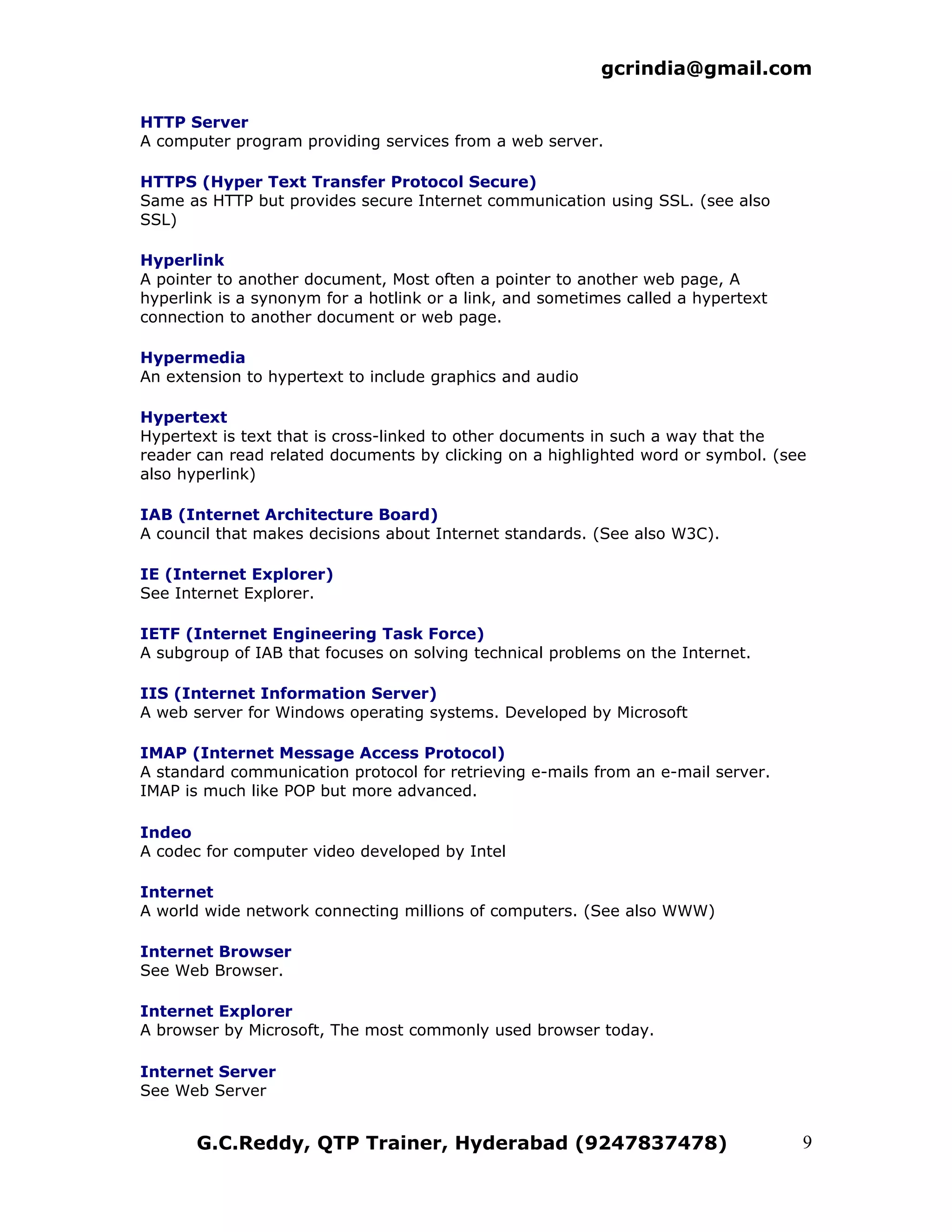 gcrindia@gmail.com

HTTP Server
A computer program providing services from a web server.

HTTPS (Hyper Text Transfer Protocol Secure)
Same as HTTP but provides secure Internet communication using SSL. (see also
SSL)

Hyperlink
A pointer to another document, Most often a pointer to another web page, A
hyperlink is a synonym for a hotlink or a link, and sometimes called a hypertext
connection to another document or web page.

Hypermedia
An extension to hypertext to include graphics and audio

Hypertext
Hypertext is text that is cross-linked to other documents in such a way that the
reader can read related documents by clicking on a highlighted word or symbol. (see
also hyperlink)

IAB (Internet Architecture Board)
A council that makes decisions about Internet standards. (See also W3C).

IE (Internet Explorer)
See Internet Explorer.

IETF (Internet Engineering Task Force)
A subgroup of IAB that focuses on solving technical problems on the Internet.

IIS (Internet Information Server)
A web server for Windows operating systems. Developed by Microsoft

IMAP (Internet Message Access Protocol)
A standard communication protocol for retrieving e-mails from an e-mail server.
IMAP is much like POP but more advanced.

Indeo
A codec for computer video developed by Intel

Internet
A world wide network connecting millions of computers. (See also WWW)

Internet Browser
See Web Browser.

Internet Explorer
A browser by Microsoft, The most commonly used browser today.

Internet Server
See Web Server


       G.C.Reddy, QTP Trainer, Hyderabad (9247837478)                              9
 