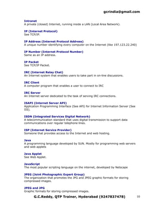 gcrindia@gmail.com

Intranet
A private (closed) Internet, running inside a LAN (Local Area Network).

IP (Internet Protocol)
See TCP/IP.

IP Address (Internet Protocol Address)
A unique number identifying every computer on the Internet (like 197.123.22.240)

IP Number (Internet Protocol Number)
Same as an IP address.

IP Packet
See TCP/IP Packet.

IRC (Internet Relay Chat)
An Internet system that enables users to take part in on-line discussions.

IRC Client
A computer program that enables a user to connect to IRC

IRC Server
An Internet server dedicated to the task of serving IRC connections.

ISAPI (Internet Server API)
Application Programming Interface (See API) for Internet Information Server (See
IIS).

ISDN (Integrated Services Digital Network)
A telecommunication standard that uses digital transmission to support data
communications over regular telephone lines.

ISP (Internet Service Provider)
Someone that provides access to the Internet and web hosting.

Java
A programming language developed by SUN. Mostly for programming web servers
and web applets

Java Applet
See Web Applet.

JavaScript
The most popular scripting language on the internet, developed by Netscape

JPEG (Joint Photographic Expert Group)
The organization that promotes the JPG and JPEG graphic formats for storing
compressed images.

JPEG and JPG
Graphic formats for storing compressed images.

       G.C.Reddy, QTP Trainer, Hyderabad (9247837478)                              10
 