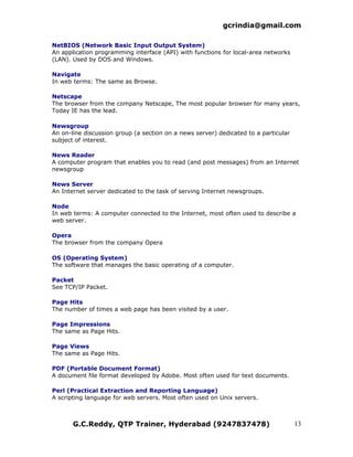 gcrindia@gmail.com

NetBIOS (Network Basic Input Output System)
An application programming interface (API) with functions for local-area networks
(LAN). Used by DOS and Windows.

Navigate
In web terms: The same as Browse.

Netscape
The browser from the company Netscape, The most popular browser for many years,
Today IE has the lead.

Newsgroup
An on-line discussion group (a section on a news server) dedicated to a particular
subject of interest.

News Reader
A computer program that enables you to read (and post messages) from an Internet
newsgroup

News Server
An Internet server dedicated to the task of serving Internet newsgroups.

Node
In web terms: A computer connected to the Internet, most often used to describe a
web server.

Opera
The browser from the company Opera

OS (Operating System)
The software that manages the basic operating of a computer.

Packet
See TCP/IP Packet.

Page Hits
The number of times a web page has been visited by a user.

Page Impressions
The same as Page Hits.

Page Views
The same as Page Hits.

PDF (Portable Document Format)
A document file format developed by Adobe. Most often used for text documents.

Perl (Practical Extraction and Reporting Language)
A scripting language for web servers. Most often used on Unix servers.



       G.C.Reddy, QTP Trainer, Hyderabad (9247837478)                                13
 