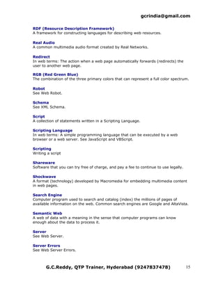 gcrindia@gmail.com

RDF (Resource Description Framework)
A framework for constructing languages for describing web resources.

Real Audio
A common multimedia audio format created by Real Networks.

Redirect
In web terms: The action when a web page automatically forwards (redirects) the
user to another web page.

RGB (Red Green Blue)
The combination of the three primary colors that can represent a full color spectrum.

Robot
See Web Robot.

Schema
See XML Schema.

Script
A collection of statements written in a Scripting Language.

Scripting Language
In web terms: A simple programming language that can be executed by a web
browser or a web server. See JavaScript and VBScript.

Scripting
Writing a script

Shareware
Software that you can try free of charge, and pay a fee to continue to use legally.

Shockwave
A format (technology) developed by Macromedia for embedding multimedia content
in web pages.

Search Engine
Computer program used to search and catalog (index) the millions of pages of
available information on the web. Common search engines are Google and AltaVista.

Semantic Web
A web of data with a meaning in the sense that computer programs can know
enough about the data to process it.

Server
See Web Server.

Server Errors
See Web Server Errors.



       G.C.Reddy, QTP Trainer, Hyderabad (9247837478)                                 15
 