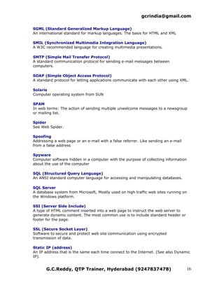 gcrindia@gmail.com

SGML (Standard Generalized Markup Language)
An international standard for markup languages. The basis for HTML and XML

SMIL (Synchronized Multimedia Integration Language)
A W3C recommended language for creating multimedia presentations.

SMTP (Simple Mail Transfer Protocol)
A standard communication protocol for sending e-mail messages between
computers.

SOAP (Simple Object Access Protocol)
A standard protocol for letting applications communicate with each other using XML.

Solaris
Computer operating system from SUN

SPAM
In web terms: The action of sending multiple unwelcome messages to a newsgroup
or mailing list.

Spider
See Web Spider.

Spoofing
Addressing a web page or an e-mail with a false referrer. Like sending an e-mail
from a false address

Spyware
Computer software hidden in a computer with the purpose of collecting information
about the use of the computer

SQL (Structured Query Language)
An ANSI standard computer language for accessing and manipulating databases.

SQL Server
A database system from Microsoft, Mostly used on high traffic web sites running on
the Windows platform.

SSI (Server Side Include)
A type of HTML comment inserted into a web page to instruct the web server to
generate dynamic content. The most common use is to include standard header or
footer for the page.

SSL (Secure Socket Layer)
Software to secure and protect web site communication using encrypted
transmission of data.

Static IP (address)
An IP address that is the same each time connect to the Internet. (See also Dynamic
IP).


       G.C.Reddy, QTP Trainer, Hyderabad (9247837478)                              16
 