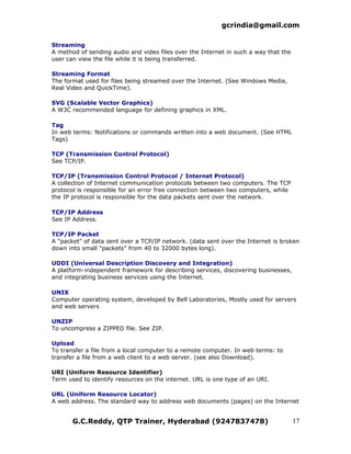 gcrindia@gmail.com

Streaming
A method of sending audio and video files over the Internet in such a way that the
user can view the file while it is being transferred.

Streaming Format
The format used for files being streamed over the Internet. (See Windows Media,
Real Video and QuickTime).

SVG (Scalable Vector Graphics)
A W3C recommended language for defining graphics in XML.

Tag
In web terms: Notifications or commands written into a web document. (See HTML
Tags)

TCP (Transmission Control Protocol)
See TCP/IP.

TCP/IP (Transmission Control Protocol / Internet Protocol)
A collection of Internet communication protocols between two computers. The TCP
protocol is responsible for an error free connection between two computers, while
the IP protocol is responsible for the data packets sent over the network.

TCP/IP Address
See IP Address.

TCP/IP Packet
A "packet" of data sent over a TCP/IP network. (data sent over the Internet is broken
down into small "packets" from 40 to 32000 bytes long).

UDDI (Universal Description Discovery and Integration)
A platform-independent framework for describing services, discovering businesses,
and integrating business services using the Internet.

UNIX
Computer operating system, developed by Bell Laboratories, Mostly used for servers
and web servers

UNZIP
To uncompress a ZIPPED file. See ZIP.

Upload
To transfer a file from a local computer to a remote computer. In web terms: to
transfer a file from a web client to a web server. (see also Download).

URI (Uniform Resource Identifier)
Term used to identify resources on the internet. URL is one type of an URI.

URL (Uniform Resource Locator)
A web address. The standard way to address web documents (pages) on the Internet


       G.C.Reddy, QTP Trainer, Hyderabad (9247837478)                                17
 