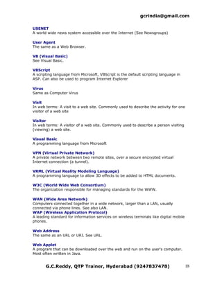 gcrindia@gmail.com

USENET
A world wide news system accessible over the Internet (See Newsgroups)

User Agent
The same as a Web Browser.

VB (Visual Basic)
See Visual Basic.

VBScript
A scripting language from Microsoft, VBScript is the default scripting language in
ASP. Can also be used to program Internet Explorer

Virus
Same as Computer Virus

Visit
In web terms: A visit to a web site. Commonly used to describe the activity for one
visitor of a web site

Visitor
In web terms: A visitor of a web site. Commonly used to describe a person visiting
(viewing) a web site.

Visual Basic
A programming language from Microsoft

VPN (Virtual Private Network)
A private network between two remote sites, over a secure encrypted virtual
Internet connection (a tunnel).

VRML (Virtual Reality Modeling Language)
A programming language to allow 3D effects to be added to HTML documents.

W3C (World Wide Web Consortium)
The organization responsible for managing standards for the WWW.

WAN (Wide Area Network)
Computers connected together in a wide network, larger than a LAN, usually
connected via phone lines. See also LAN.
WAP (Wireless Application Protocol)
A leading standard for information services on wireless terminals like digital mobile
phones.

Web Address
The same as an URL or URI. See URL.

Web Applet
A program that can be downloaded over the web and run on the user's computer.
Most often written in Java.


       G.C.Reddy, QTP Trainer, Hyderabad (9247837478)                                   18
 