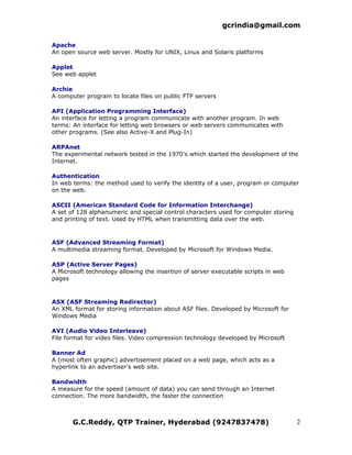 gcrindia@gmail.com

Apache
An open source web server. Mostly for UNIX, Linux and Solaris platforms

Applet
See web applet

Archie
A computer program to locate files on public FTP servers

API (Application Programming Interface)
An interface for letting a program communicate with another program. In web
terms: An interface for letting web browsers or web servers communicates with
other programs. (See also Active-X and Plug-In)

ARPAnet
The experimental network tested in the 1970's which started the development of the
Internet.

Authentication
In web terms: the method used to verify the identity of a user, program or computer
on the web.

ASCII (American Standard Code for Information Interchange)
A set of 128 alphanumeric and special control characters used for computer storing
and printing of text. Used by HTML when transmitting data over the web.



ASF (Advanced Streaming Format)
A multimedia streaming format. Developed by Microsoft for Windows Media.

ASP (Active Server Pages)
A Microsoft technology allowing the insertion of server executable scripts in web
pages



ASX (ASF Streaming Redirector)
An XML format for storing information about ASF files. Developed by Microsoft for
Windows Media

AVI (Audio Video Interleave)
File format for video files. Video compression technology developed by Microsoft

Banner Ad
A (most often graphic) advertisement placed on a web page, which acts as a
hyperlink to an advertiser's web site.

Bandwidth
A measure for the speed (amount of data) you can send through an Internet
connection. The more bandwidth, the faster the connection



       G.C.Reddy, QTP Trainer, Hyderabad (9247837478)                                2
 