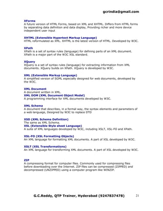 gcrindia@gmail.com

XForms
A future version of HTML Forms, based on XML and XHTML. Differs from HTML forms
by separating data definition and data display, Providing richer and more device
independent user input

XHTML (Extensible Hypertext Markup Language)
HTML reformulated as XML. XHTML is the latest version of HTML. Developed by W3C.

XPath
XPath is a set of syntax rules (language) for defining parts of an XML document.
XPath is a major part of the W3C XSL standard.

XQuery
XQuery is a set of syntax rules (language) for extracting information from XML
documents. XQuery builds on XPath. XQuery is developed by W3C.

XML (Extensible Markup Language)
A simplified version of SGML especially designed for web documents, developed by
the W3C.

XML Document
A document written in XML.
XML DOM (XML Document Object Model)
A programming interface for XML documents developed by W3C.

XML Schema
A document that describes, in a formal way, the syntax elements and parameters of
a web language, Designed by W3C to replace DTD

XSD (XML Schema Definition)
The same as XML Schema.
XSL (Extensible Style sheet Language)
A suite of XML languages developed by W3C, including XSLT, XSL-FO and XPath.

XSL-FO (XSL Formatting Objects)
An XML language for formatting XML documents. A part of XSL developed by W3C.

XSLT (XSL Transformations)
An XML language for transforming XML documents. A part of XSL developed by W3C.


ZIP
A compressing format for computer files. Commonly used for compressing files
before downloading over the Internet. ZIP files can be compressed (ZIPPED) and
decompressed (UNZIPPED) using a computer program like WINZIP.




       G.C.Reddy, QTP Trainer, Hyderabad (9247837478)                              21
 