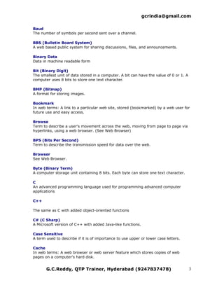 gcrindia@gmail.com

Baud
The number of symbols per second sent over a channel.

BBS (Bulletin Board System)
A web based public system for sharing discussions, files, and announcements.

Binary Data
Data in machine readable form

Bit (Binary Digit)
The smallest unit of data stored in a computer. A bit can have the value of 0 or 1. A
computer uses 8 bits to store one text character.

BMP (Bitmap)
A format for storing images.

Bookmark
In web terms: A link to a particular web site, stored (bookmarked) by a web user for
future use and easy access.

Browse
Term to describe a user's movement across the web, moving from page to page via
hyperlinks, using a web browser. (See Web Browser)

BPS (Bits Per Second)
Term to describe the transmission speed for data over the web.

Browser
See Web Browser.

Byte (Binary Term)
A computer storage unit containing 8 bits. Each byte can store one text character.

C
An advanced programming language used for programming advanced computer
applications

C++

The same as C with added object-oriented functions

C# (C Sharp)
A Microsoft version of C++ with added Java-like functions.

Case Sensitive
A term used to describe if it is of importance to use upper or lower case letters.

Cache
In web terms: A web browser or web server feature which stores copies of web
pages on a computer's hard disk.


       G.C.Reddy, QTP Trainer, Hyderabad (9247837478)                                   3
 