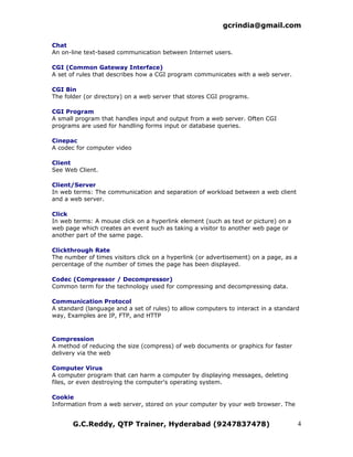 gcrindia@gmail.com

Chat
An on-line text-based communication between Internet users.

CGI (Common Gateway Interface)
A set of rules that describes how a CGI program communicates with a web server.

CGI Bin
The folder (or directory) on a web server that stores CGI programs.

CGI Program
A small program that handles input and output from a web server. Often CGI
programs are used for handling forms input or database queries.

Cinepac
A codec for computer video

Client
See Web Client.

Client/Server
In web terms: The communication and separation of workload between a web client
and a web server.

Click
In web terms: A mouse click on a hyperlink element (such as text or picture) on a
web page which creates an event such as taking a visitor to another web page or
another part of the same page.

Clickthrough Rate
The number of times visitors click on a hyperlink (or advertisement) on a page, as a
percentage of the number of times the page has been displayed.

Codec (Compressor / Decompressor)
Common term for the technology used for compressing and decompressing data.

Communication Protocol
A standard (language and a set of rules) to allow computers to interact in a standard
way, Examples are IP, FTP, and HTTP



Compression
A method of reducing the size (compress) of web documents or graphics for faster
delivery via the web

Computer Virus
A computer program that can harm a computer by displaying messages, deleting
files, or even destroying the computer's operating system.

Cookie
Information from a web server, stored on your computer by your web browser. The


       G.C.Reddy, QTP Trainer, Hyderabad (9247837478)                                  4
 