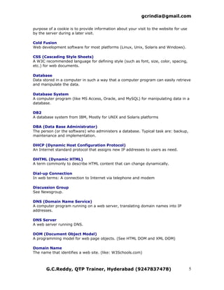 gcrindia@gmail.com

purpose of a cookie is to provide information about your visit to the website for use
by the server during a later visit.

Cold Fusion
Web development software for most platforms (Linux, Unix, Solaris and Windows).

CSS (Cascading Style Sheets)
A W3C recommended language for defining style (such as font, size, color, spacing,
etc.) for web documents.

Database
Data stored in a computer in such a way that a computer program can easily retrieve
and manipulate the data.

Database System
A computer program (like MS Access, Oracle, and MySQL) for manipulating data in a
database.

DB2
A database system from IBM, Mostly for UNIX and Solaris platforms

DBA (Data Base Administrator)
The person (or the software) who administers a database. Typical task are: backup,
maintenance and implementation.

DHCP (Dynamic Host Configuration Protocol)
An Internet standard protocol that assigns new IP addresses to users as need.

DHTML (Dynamic HTML)
A term commonly to describe HTML content that can change dynamically.

Dial-up Connection
In web terms: A connection to Internet via telephone and modem

Discussion Group
See Newsgroup.

DNS (Domain Name Service)
A computer program running on a web server, translating domain names into IP
addresses.

DNS Server
A web server running DNS.

DOM (Document Object Model)
A programming model for web page objects. (See HTML DOM and XML DOM)

Domain Name
The name that identifies a web site. (like: W3Schools.com)



       G.C.Reddy, QTP Trainer, Hyderabad (9247837478)                                   5
 