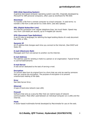 gcrindia@gmail.com

DOS (Disk Operating System)
A general disk based computer operating system (see OS). Originally developed by
Microsoft for IBM personal computers, often used as shorthand for MS-DOS

Download
To transfer a file from a remote computer to a local computer. In web terms: to
transfer a file from a web server to a web client. (see also Upload).

DSL (Digital Subscriber Line)
An Internet connection over regular telephone lines, but much faster. Speed may
vary from 128 kilobit per second, up to 9 megabit per second.

DTD (Document Type Definition)
A set of rules (a language) for defining the legal building blocks of a web document
like HTML or XML.

Dynamic IP
An IP address that changes each time you connect to the Internet. (See DHCP and
Static IP)

E-mail (Electronic Mail)
Messages sent from one person to another via the Internet.

E-mail Address
The address used for sending e-mails to a person or an organization. Typical format
is username@hostname.

E-mail Server
A web server dedicated to the task of serving e-mail.

Encryption
To convert data from its original form to a form that can only be read by someone
that can reverse the encryption. The purpose of encryption is to prevent
unauthorized reading of the data.

Error
See Web Server Error.

Ethernet
A type of local area network (see LAN)

Firewall
Software that acts as a security filter that can restrict types of network
communication. Most often used between an individual computer (or a LAN) and the
Internet.

Flash
A vector-based multimedia format developed by Macromedia for use on the web.




       G.C.Reddy, QTP Trainer, Hyderabad (9247837478)                                  6
 