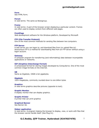 gcrindia@gmail.com

Form
See HTML Form.

Forum
In web terms: The same as Newsgroup.

Frame
In web terms: A part of the browser screen displaying a particular content. Frames
are often used to display content from different web pages.

FrontPage
Web development software for the Windows platform, Developed by Microsoft

FTP (File Transfer Protocol)
One of the most common methods for sending files between two computers.

FTP Server
A web server you can logon to, and download files from (or upload files to).
Anonymous FTP is a method for downloading files from an FTP server without using a
logon account.

Gateway
A computer program for transferring (and reformatting) data between incompatible
applications or networks.

GIF (Graphics Interchange Format)
A compressed format for storing images developed by CompuServe. One of the most
common image formats on the Internet.

GB
Same as Gigabyte, 10GB is ten gigabytes.

Gigabyte
1024 megabytes, commonly rounded down to one billion bytes

Graphics
In web terms graphics describe pictures (opposite to text).

Graphic Monitor
A display monitor that can display graphics.

Graphic Printer
A printer that can print graphics

Graphical Banner
See Banner Ad.

Helper application
In web terms: A program helping the browser to display, view, or work with files that
the browser cannot handle itself. (See Plug-In).


       G.C.Reddy, QTP Trainer, Hyderabad (9247837478)                                7
 