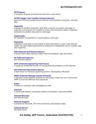 gcrindia@gmail.com

HTTP Server
A computer program providing services from a web server.

HTTPS (Hyper Text Transfer Protocol Secure)
Same as HTTP but provides secure Internet communication using SSL. (see also
SSL)

Hyperlink
A pointer to another document, Most often a pointer to another web page, A
hyperlink is a synonym for a hotlink or a link, and sometimes called a hypertext
connection to another document or web page.

Hypermedia
An extension to hypertext to include graphics and audio

Hypertext
Hypertext is text that is cross-linked to other documents in such a way that the
reader can read related documents by clicking on a highlighted word or symbol. (see
also hyperlink)

IAB (Internet Architecture Board)
A council that makes decisions about Internet standards. (See also W3C).

IE (Internet Explorer)
See Internet Explorer.

IETF (Internet Engineering Task Force)
A subgroup of IAB that focuses on solving technical problems on the Internet.

IIS (Internet Information Server)
A web server for Windows operating systems. Developed by Microsoft

IMAP (Internet Message Access Protocol)
A standard communication protocol for retrieving e-mails from an e-mail server.
IMAP is much like POP but more advanced.

Indeo
A codec for computer video developed by Intel

Internet
A world wide network connecting millions of computers. (See also WWW)

Internet Browser
See Web Browser.

Internet Explorer
A browser by Microsoft, The most commonly used browser today.

Internet Server
See Web Server


       G.C.Reddy, QTP Trainer, Hyderabad (9247837478)                              9
 