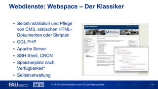10
 Selbstinstallation und Pflege
von CMS, statischen HTML-
Dokumenten oder Skripten
 CGI, PHP
 Apache Server
 SSH-Shell, CRON
 Speicherplatz nach
Verfügbarkeit*
 Selbstverwaltung
Webdienste: Webspace – Der Klassiker
17.10.2018 | Webdienste an der FAU | Wolfgang Wiese
 