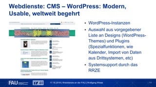 11
Webdienste: CMS – WordPress: Modern,
Usable, weltweit begehrt
 WordPress-Instanzen
 Auswahl aus vorgegebener
Liste an Designs (WordPress-
Themes) und Plugins
(Spezialfunktionen, wie
Kalender, Import von Daten
aus Drittsystemen, etc)
 Systemsupport durch das
RRZE
17.10.2018 | Webdienste an der FAU | Wolfgang Wiese
 