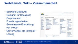 12
 Software Mediawiki
 Geeignet für klassische
Gruppen- und
Forschungsarbeiten:
Gemeinsame Erarbeitung
von Texten
 Oft verwendet als „Intranet“-
Lösung
Webdienste: Wiki – Zusammenarbeit
17.10.2018 | Webdienste an der FAU | Wolfgang Wiese
 