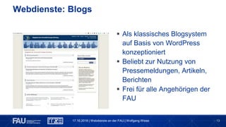 13
Webdienste: Blogs
 Als klassisches Blogsystem
auf Basis von WordPress
konzeptioniert
 Beliebt zur Nutzung von
Pressemeldungen, Artikeln,
Berichten
 Frei für alle Angehörigen der
FAU
17.10.2018 | Webdienste an der FAU | Wolfgang Wiese
 