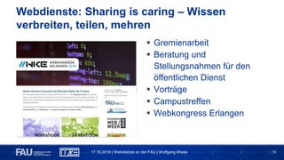 15
Webdienste: Sharing is caring – Wissen
verbreiten, teilen, mehren
17.10.2018 | Webdienste an der FAU | Wolfgang Wiese
 Gremienarbeit
 Beratung und
Stellungsnahmen für den
öffentlichen Dienst
 Vorträge
 Campustreffen
 Webkongress Erlangen
 