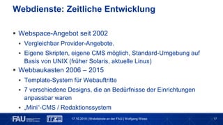 17
 Webspace-Angebot seit 2002
 Vergleichbar Provider-Angebote.
 Eigene Skripten, eigene CMS möglich, Standard-Umgebung auf
Basis von UNIX (früher Solaris, aktuelle Linux)
 Webbaukasten 2006 – 2015
 Template-System für Webauftritte
 7 verschiedene Designs, die an Bedürfnisse der Einrichtungen
anpassbar waren
 „Mini“-CMS / Redaktionssystem
Webdienste: Zeitliche Entwicklung
17.10.2018 | Webdienste an der FAU | Wolfgang Wiese
 