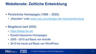 18
 Persönliche Homepages (1996 – 2005)
 „Klassiker“ unter www.rrze.uni-erlangen.de/~benutzerkennung
 Blogdienst (seit 2005)
 https://blogs.fau.de
 Ersetzt klassische Homepages
 2005 - 2010 auf Basis von Antville
 2010 bis heute auf Basis von WordPress
Webdienste: Zeitliche Entwicklung
17.10.2018 | Webdienste an der FAU | Wolfgang Wiese
 