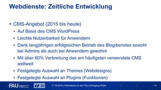19
 CMS-Angebot (2015 bis heute)
 Auf Basis des CMS WordPress
 Leichte Nutzerbarkeit für Anwendern
 Dank langjährigen erfolgreichen Betrieb des Blogdienstes sowohl
bei Admins als auch bei Anwendern gewohnt
 Mit über 60% Verbreitung das am häufigsten verwendete CMS
weltweit
 Festgelegte Auswahl an Themes (Webdesigns)
 Festgelegte Auswahl an Plugins (Funktionen)
Webdienste: Zeitliche Entwicklung
17.10.2018 | Webdienste an der FAU | Wolfgang Wiese
 