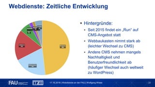22
Webdienste: Zeitliche Entwicklung
 Hintergründe:
 Seit 2015 findet ein „Run“ auf
CMS-Angebot statt
 Webbaukasten nimmt stark ab
(leichter Wechsel zu CMS)
 Andere CMS nehmen mangels
Nachhaltigkeit und
Benutzerfreundlichkeit ab
(häufiger Wechsel auch weltweit
zu WordPress)
17.10.2018 | Webdienste an der FAU | Wolfgang Wiese
 
