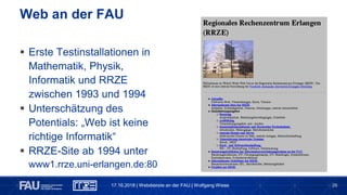 26
 Erste Testinstallationen in
Mathematik, Physik,
Informatik und RRZE
zwischen 1993 und 1994
 Unterschätzung des
Potentials: „Web ist keine
richtige Informatik“
 RRZE-Site ab 1994 unter
www1.rrze.uni-erlangen.de:80
Web an der FAU
17.10.2018 | Webdienste an der FAU | Wolfgang Wiese
 