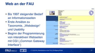 27
 Bis 1997 steigender Bedarf
an Informationsseiten
 Erste Ansätze zu
Taxonomie, „Webdesign“
und Usability
 Beginn der Programmierung
von interaktiven Webseiten
mit CGI („Common Gateway
Interface“)
Web an der FAU
17.10.2018 | Webdienste an der FAU | Wolfgang Wiese
 
