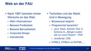 29
 Nach 1997 kommen immer
Wünsche an das Web:
 Mehr Informationen
 Bessere Findbarkeit
 Bessere Benutzbarkeit
 Corporate Design
 Interaktivität
Web an der FAU
 Techniken und der Markt
sind in Bewegung
 Browserwar beginnt
 Programmier“sprachen“
› Java, Flash, ActiveX, Perl, C,
Scheme (!), „Morgen nutzen
alle nur noch Phyton!“ , PHP
› JavaScript, CSS
 HTML3, HTML4 vs XHTML,…
17.10.2018 | Webdienste an der FAU | Wolfgang Wiese
 