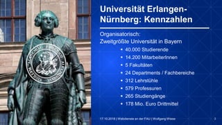 3
Organisatorisch:
Zweitgrößte Universität in Bayern
 40.000 Studierende
 14.200 MitarbeiterInnen
 5 Fakultäten
 24 Departments / Fachbereiche
 312 Lehrstühle
 579 Professuren
 265 Studiengänge
 178 Mio. Euro Drittmittel
Universität Erlangen-
Nürnberg: Kennzahlen
17.10.2018 | Webdienste an der FAU | Wolfgang Wiese
 