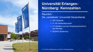 4
Räumlich:
Die „verteilteste“ Universität Deutschlands
 250 Gebäude
 in 140 Gebäudegruppen
 in 5 Städten und das Wassersportzentrum
bei Pleinfeld
 BUSAN (Südkorea)
Universität Erlangen-
Nürnberg: Kennzahlen
17.10.2018 | Webdienste an der FAU | Wolfgang Wiese
 