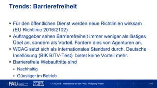 44
 Für den öffentlichen Dienst werden neue Richtlinien wirksam
(EU Richtlinie 2016/2102)
 Auftraggeber sehen Barrierefreiheit immer weniger als lästiges
Übel an, sondern als Vorteil. Fordern dies von Agenturen an.
 WCAG setzt sich als internationales Standard durch. Deutsche
Insellösung (BIK BITV-Test) bietet keine Vorteil mehr.
 Barrierefreie Webauftritte sind
 Nachhaltig
 Günstiger im Betrieb
 Unterstützen per se bereits Mobile Firest
Trends: Barrierefreiheit
17.10.2018 | Webdienste an der FAU | Wolfgang Wiese
 