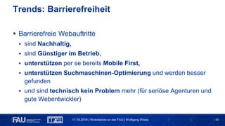 45
 Barrierefreie Webauftritte
 sind Nachhaltig,
 sind Günstiger im Betrieb,
 unterstützen per se bereits Mobile First,
 unterstützen Suchmaschinen-Optimierung und werden besser
gefunden
 und sind technisch kein Problem mehr (für seriöse Agenturen und
gute Webentwickler)
Trends: Barrierefreiheit
17.10.2018 | Webdienste an der FAU | Wolfgang Wiese
 