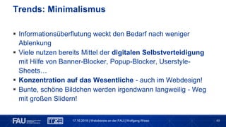 49
 Informationsüberflutung weckt den Bedarf nach weniger
Ablenkung
 Viele nutzen bereits Mittel der digitalen Selbstverteidigung
mit Hilfe von Banner-Blocker, Popup-Blocker, Userstyle-
Sheets…
 Konzentration auf das Wesentliche - auch im Webdesign!
 Bunte, schöne Bildchen werden irgendwann langweilig - Weg
mit großen Slidern!
Trends: Minimalismus
17.10.2018 | Webdienste an der FAU | Wolfgang Wiese
 