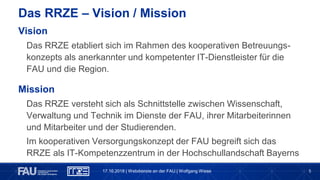 5
Das RRZE – Vision / Mission
17.10.2018 | Webdienste an der FAU | Wolfgang Wiese
Vision
Das RRZE etabliert sich im Rahmen des kooperativen Betreuungs-
konzepts als anerkannter und kompetenter IT-Dienstleister für die
FAU und die Region.
Mission
Das RRZE versteht sich als Schnittstelle zwischen Wissenschaft,
Verwaltung und Technik im Dienste der FAU, ihrer Mitarbeiterinnen
und Mitarbeiter und der Studierenden.
Im kooperativen Versorgungskonzept der FAU begreift sich das
RRZE als IT-Kompetenzzentrum in der Hochschullandschaft Bayerns
 