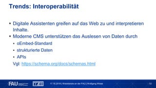 52
 Digitale Assistenten greifen auf das Web zu und interpretieren
Inhalte.
 Moderne CMS unterstützen das Auslesen von Daten durch
 oEmbed-Standard
 strukturierte Daten
 APIs
Vgl: https://schema.org/docs/schemas.html
Trends: Interoperabilität
17.10.2018 | Webdienste an der FAU | Wolfgang Wiese
 