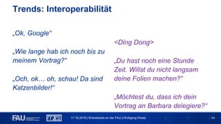 54
„Ok, Google“
„Wie lange hab ich noch bis zu
meinem Vortrag?“
„Och, ok… oh, schau! Da sind
Katzenbilder!“
Trends: Interoperabilität
<Ding Dong>
„Du hast noch eine Stunde
Zeit. Willst du nicht langsam
deine Folien machen?“
„Möchtest du, dass ich dein
Vortrag an Barbara delegiere?“
17.10.2018 | Webdienste an der FAU | Wolfgang Wiese
 