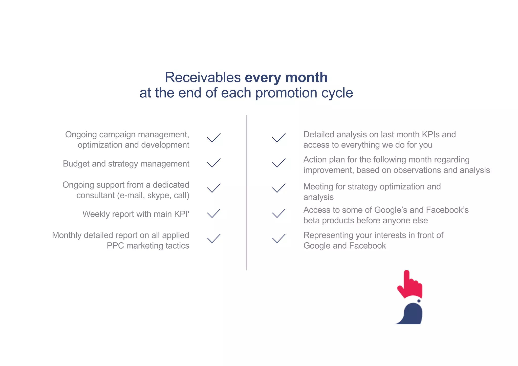 Receivables every month
at the end of each promotion cycle
Ongoing campaign management,
optimization and development
Budget and strategy management
Ongoing support from a dedicated
consultant (e-mail, skype, call)
Weekly report with main KPI'
Monthly detailed report on all applied
PPC marketing tactics
Detailed analysis on last month KPIs and
access to everything we do for you
Action plan for the following month regarding
improvement, based on observations and analysis
Meeting for strategy optimization and
analysis
Representing your interests in front of
Google and Facebook
Access to some of Google’s and Facebook’s
beta products before anyone else
 